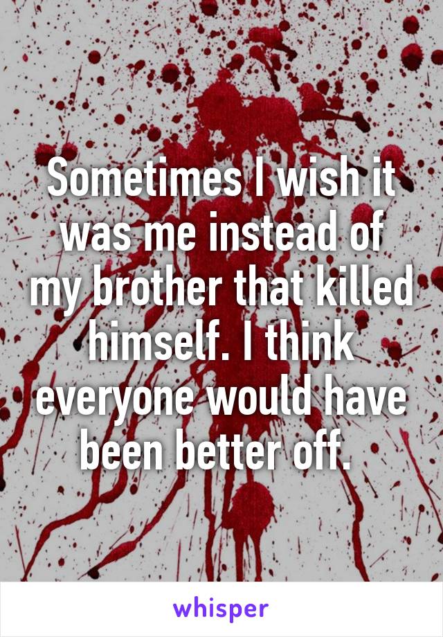 Sometimes I wish it was me instead of my brother that killed himself. I think everyone would have been better off. 