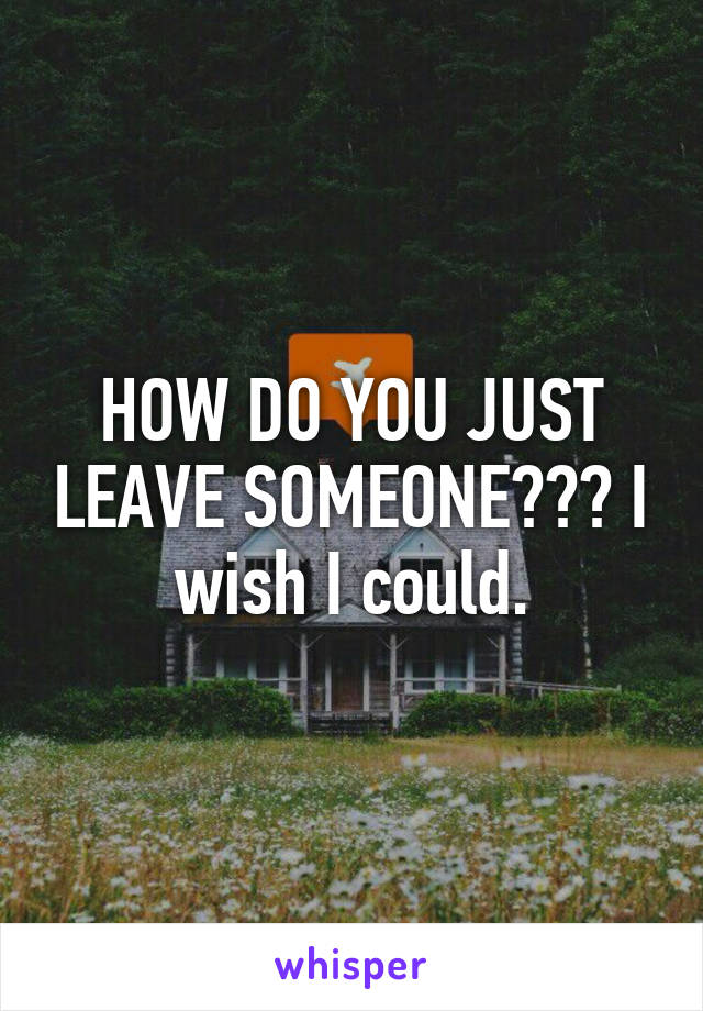 HOW DO YOU JUST LEAVE SOMEONE??? I wish I could.