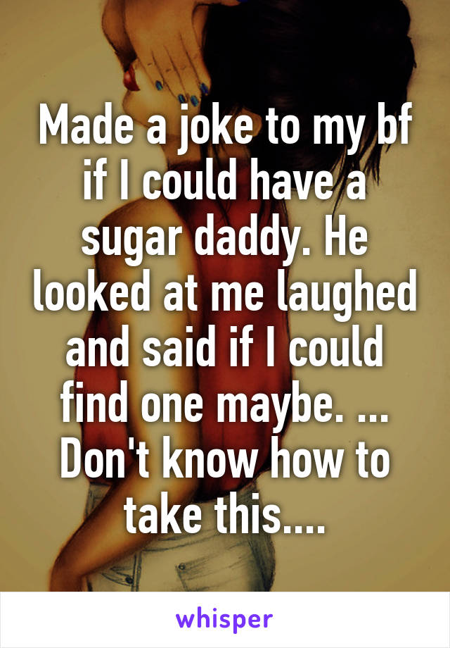 Made a joke to my bf if I could have a sugar daddy. He looked at me laughed and said if I could find one maybe. ...
Don't know how to take this....