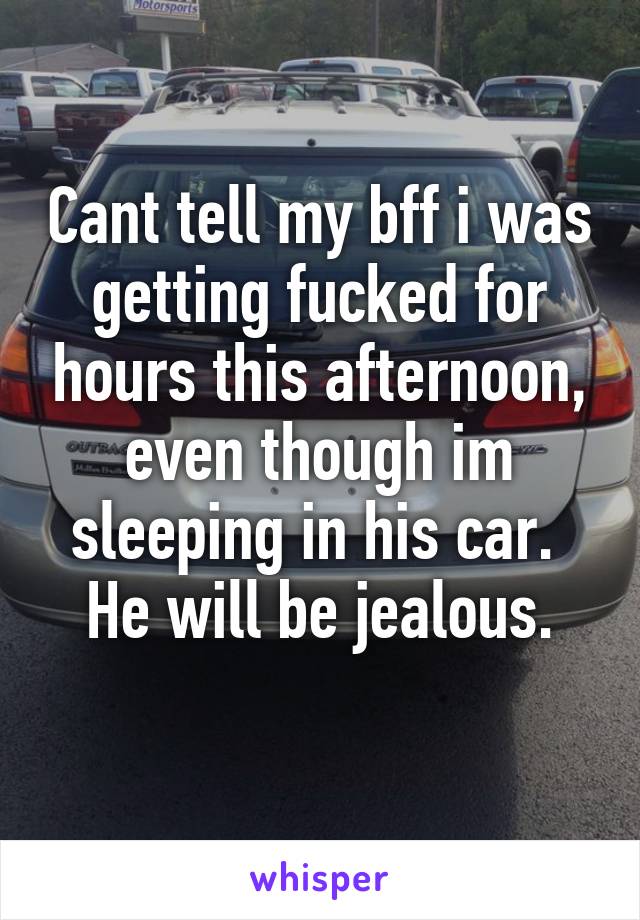 Cant tell my bff i was getting fucked for hours this afternoon, even though im sleeping in his car. 
He will be jealous.
