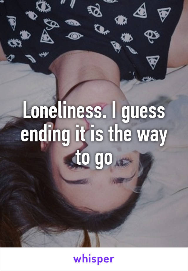 Loneliness. I guess ending it is the way to go