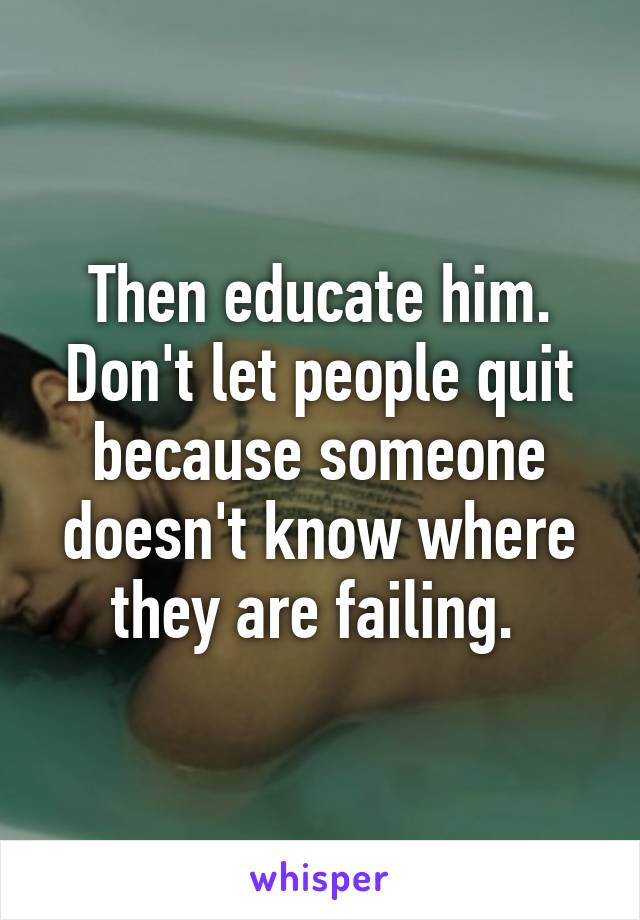 Then educate him. Don't let people quit because someone doesn't know where they are failing. 