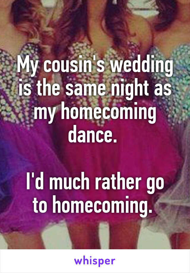 My cousin's wedding is the same night as my homecoming dance. 

I'd much rather go to homecoming. 