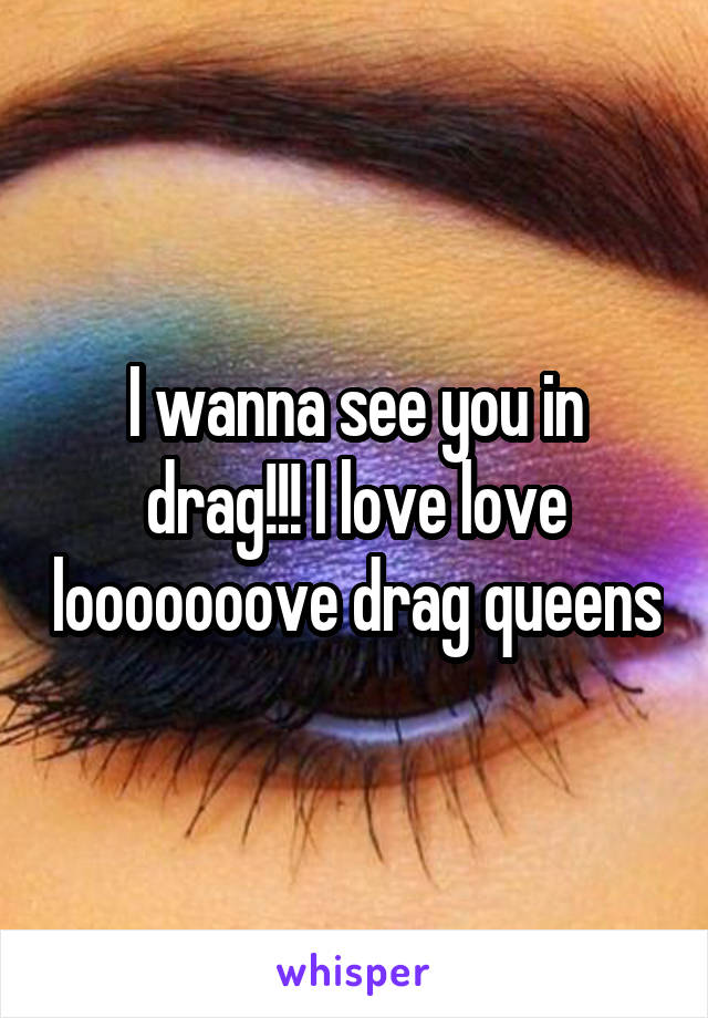 I wanna see you in drag!!! I love love looooooove drag queens