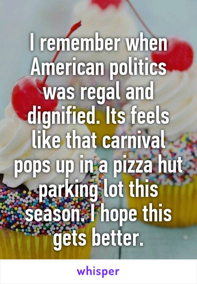 I remember when American politics was regal and dignified. Its feels like that carnival pops up in a pizza hut parking lot this season. I hope this gets better.