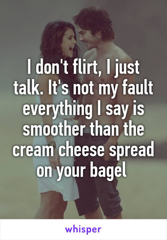 I don't flirt, I just talk. It's not my fault everything I say is smoother than the cream cheese spread on your bagel 