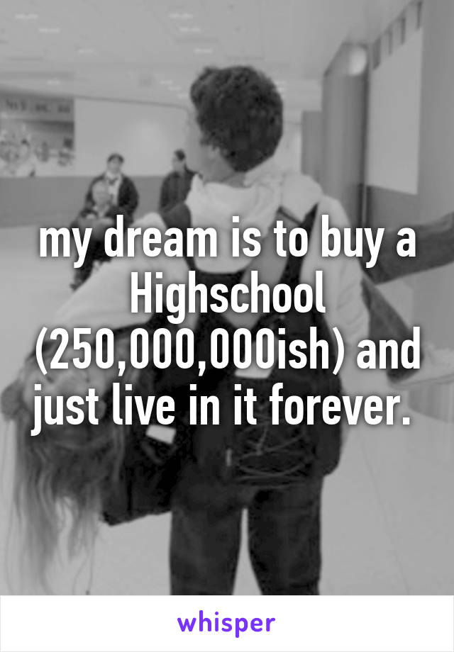 my dream is to buy a Highschool (250,000,000ish) and just live in it forever. 