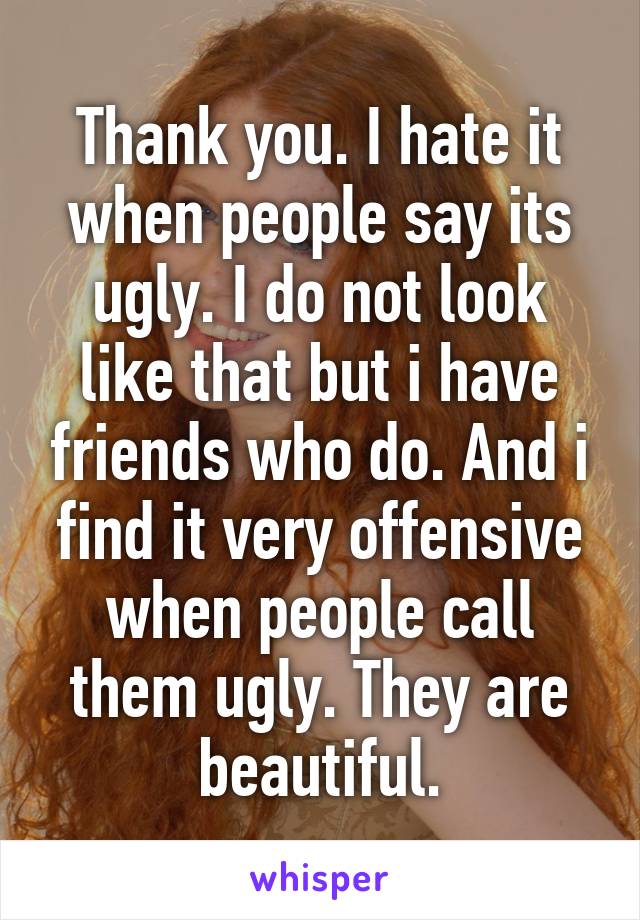 Thank you. I hate it when people say its ugly. I do not look like that but i have friends who do. And i find it very offensive when people call them ugly. They are beautiful.