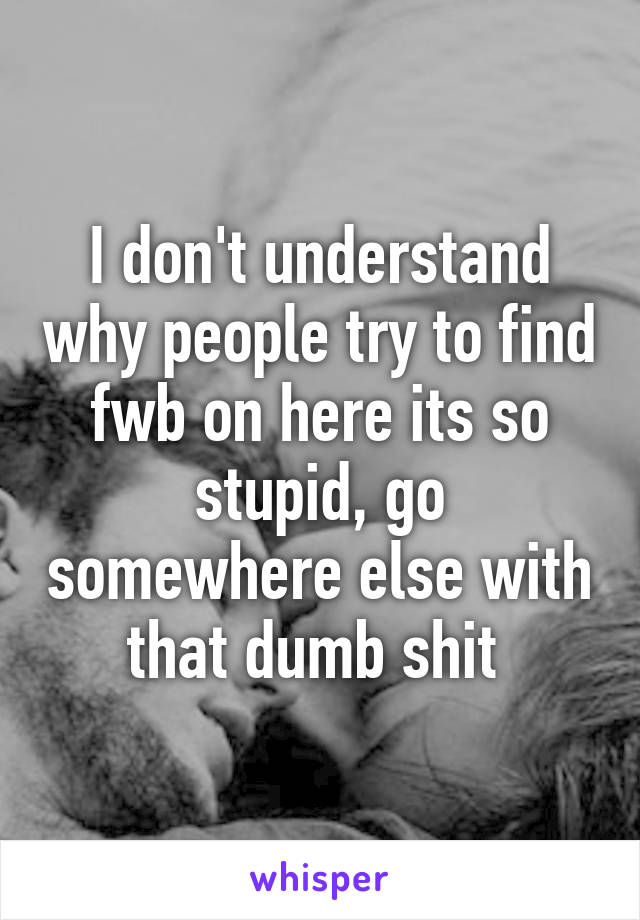 I don't understand why people try to find fwb on here its so stupid, go somewhere else with that dumb shit 