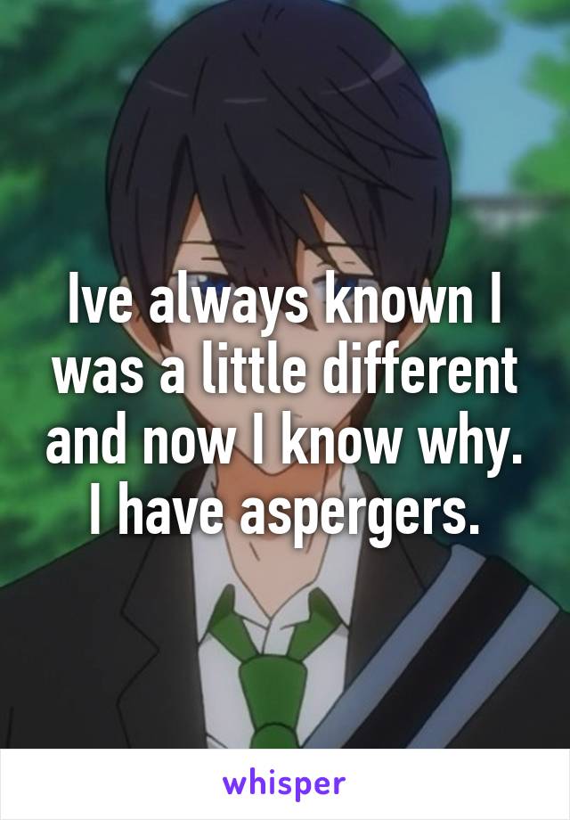 Ive always known I was a little different and now I know why. I have aspergers.