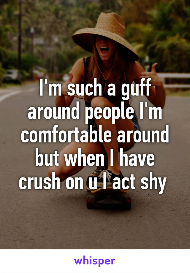 I'm such a guff around people I'm comfortable around but when I have crush on u I act shy 