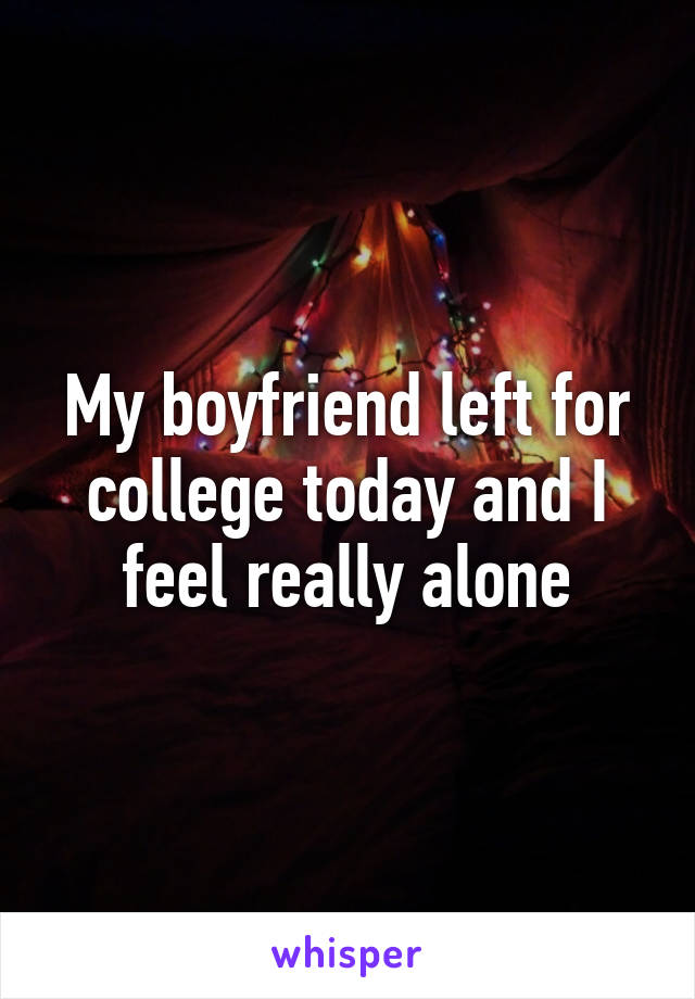 My boyfriend left for college today and I feel really alone