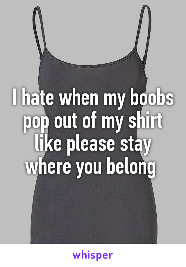 I hate when my boobs pop out of my shirt like please stay where you belong 