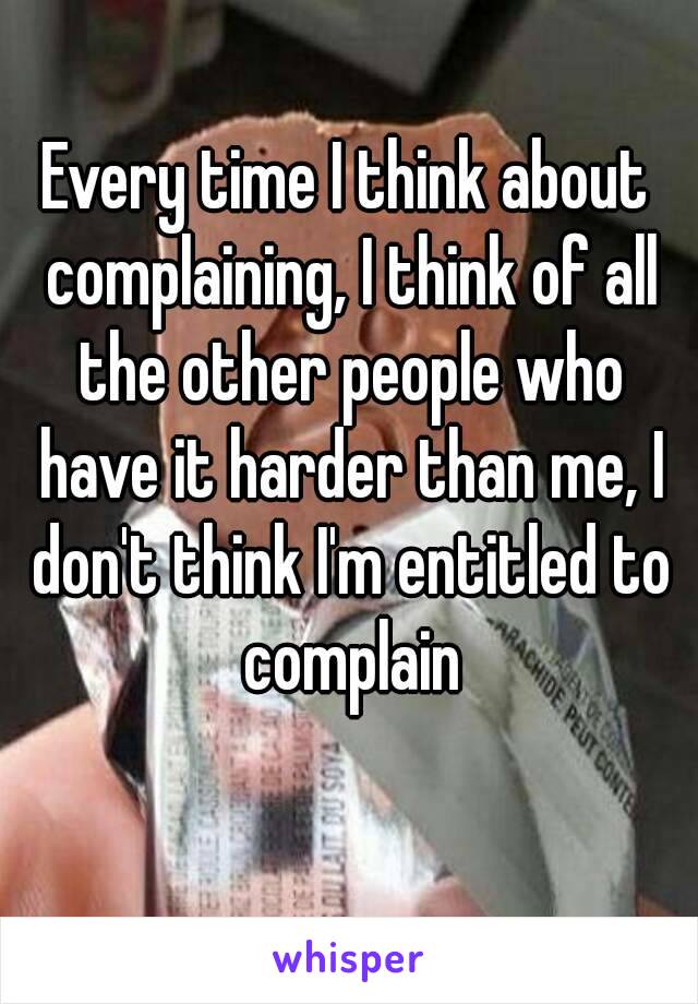 Every time I think about complaining, I think of all the other people who have it harder than me, I don't think I'm entitled to complain