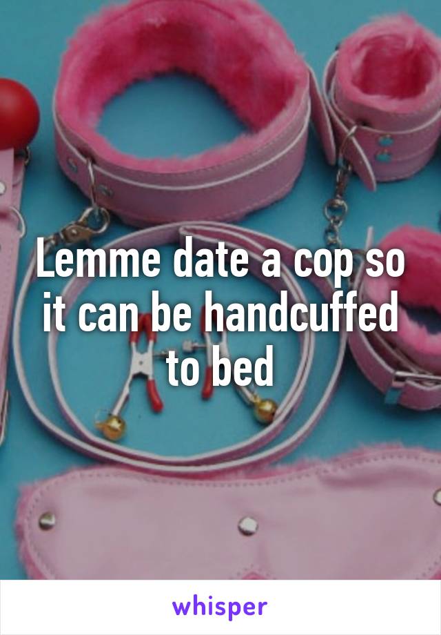 Lemme date a cop so it can be handcuffed to bed