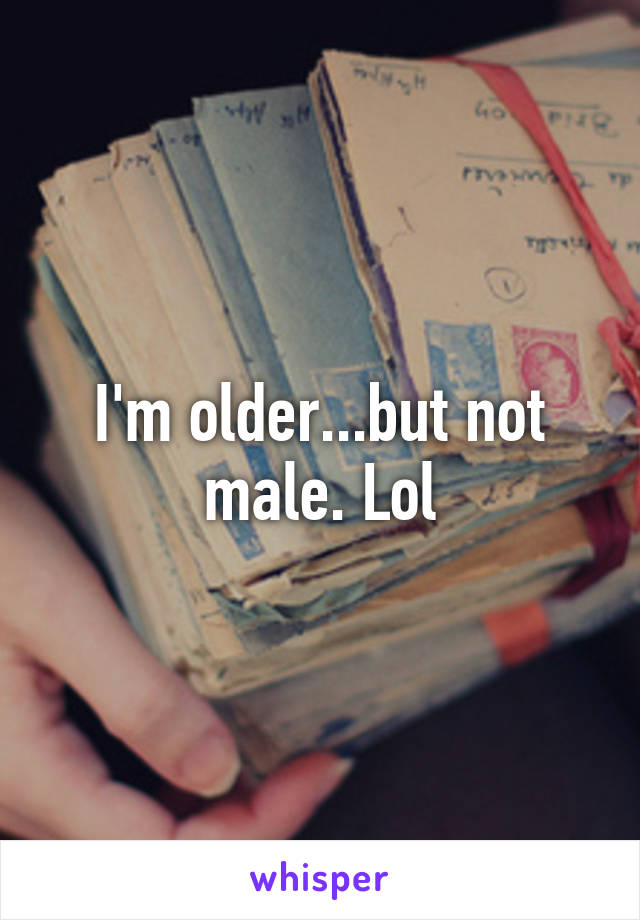 I'm older...but not male. Lol