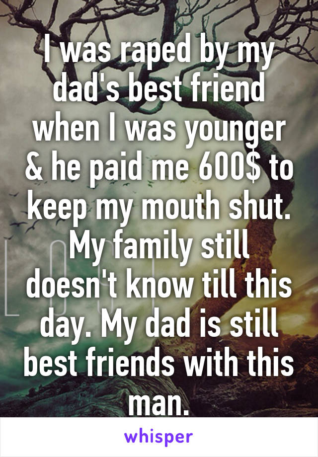 I was raped by my dad's best friend when I was younger & he paid me 600$ to keep my mouth shut. My family still doesn't know till this day. My dad is still best friends with this man.