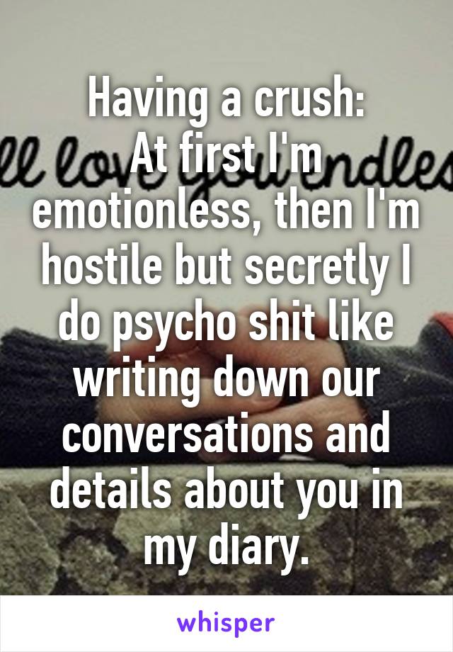 Having a crush:
At first I'm emotionless, then I'm hostile but secretly I do psycho shit like writing down our conversations and details about you in my diary.