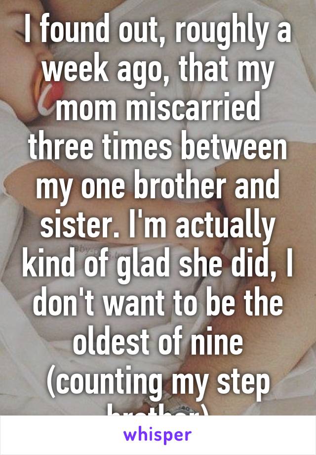 I found out, roughly a week ago, that my mom miscarried three times between my one brother and sister. I'm actually kind of glad she did, I don't want to be the oldest of nine (counting my step brother)