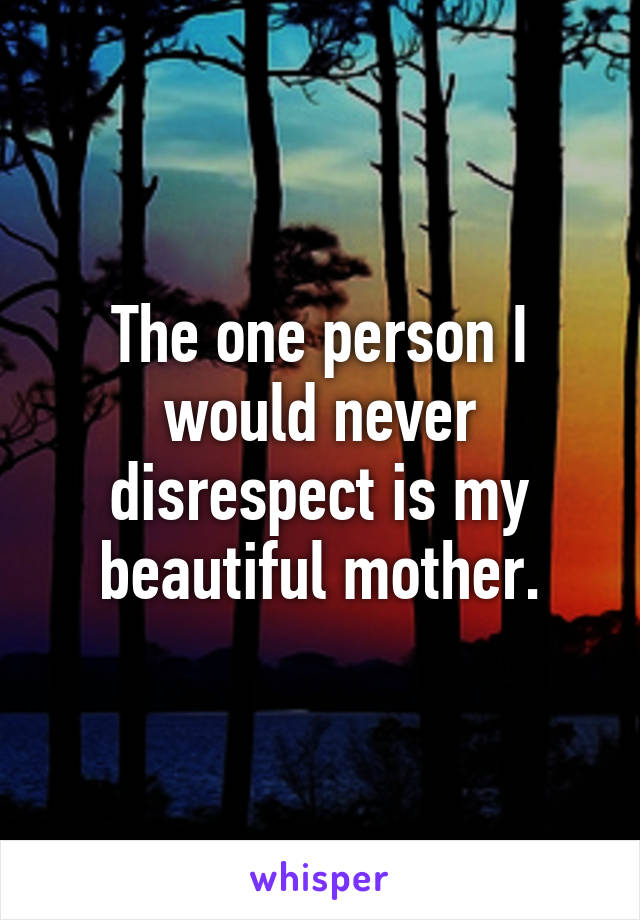 The one person I would never disrespect is my beautiful mother.