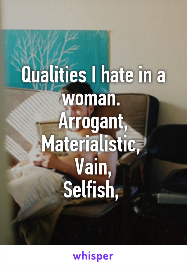 Qualities I hate in a woman. 
Arrogant,
Materialistic, 
Vain,
Selfish, 