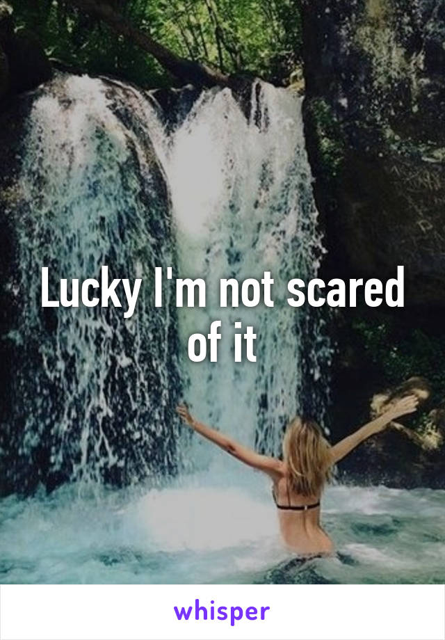 Lucky I'm not scared of it