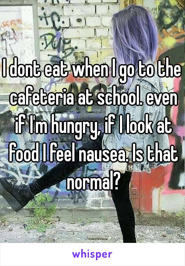 I dont eat when I go to the cafeteria at school. even if I'm hungry, if I look at food I feel nausea. Is that normal?