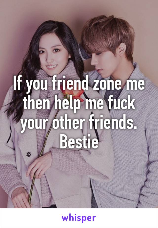 If you friend zone me then help me fuck your other friends. Bestie