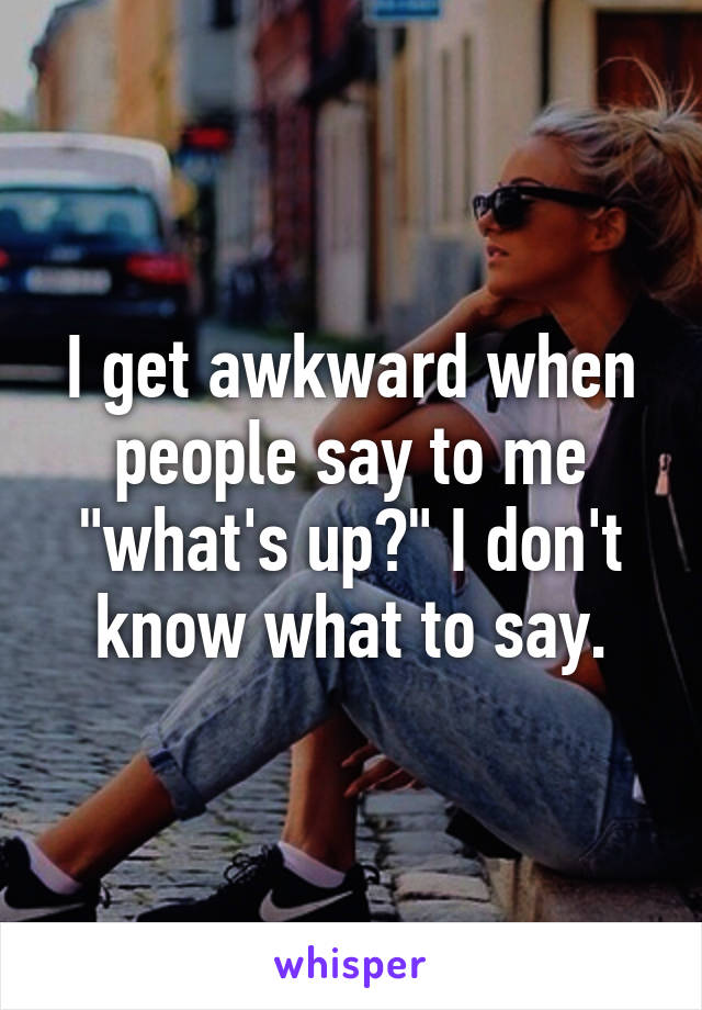 I get awkward when people say to me "what's up?" I don't know what to say.