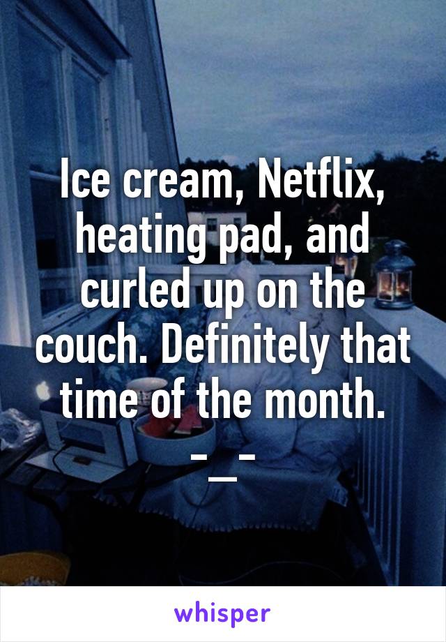 Ice cream, Netflix, heating pad, and curled up on the couch. Definitely that time of the month. -_-