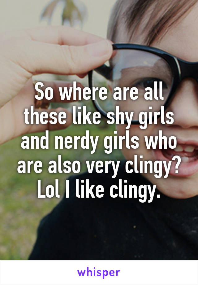 So where are all these like shy girls and nerdy girls who are also very clingy? Lol I like clingy.