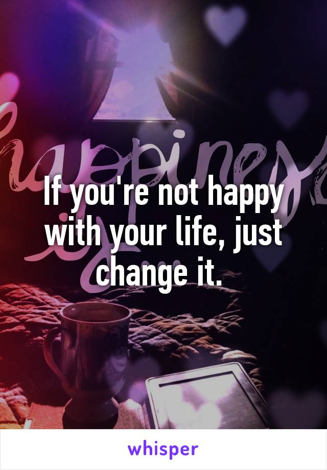 If you're not happy with your life, just change it. 