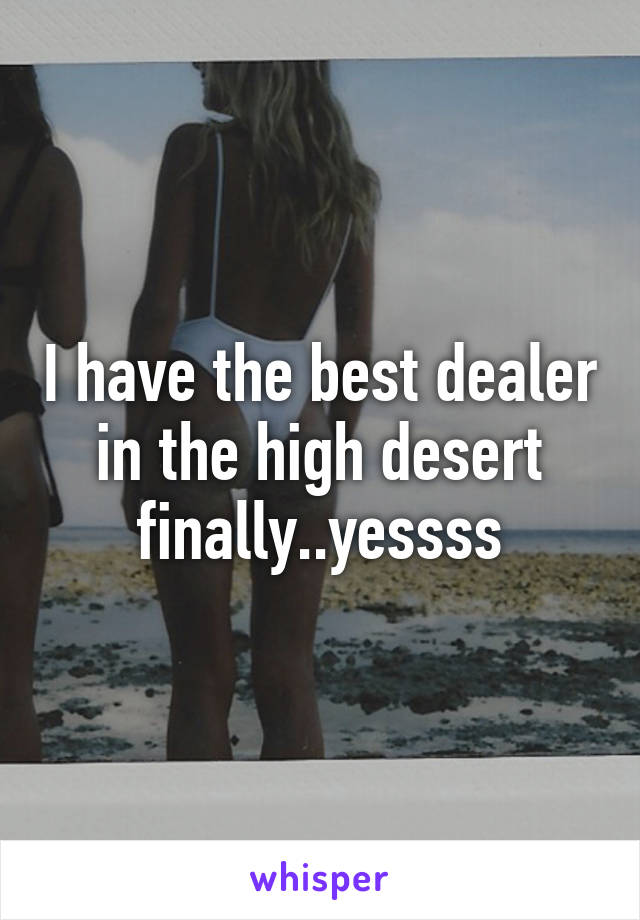 I have the best dealer in the high desert finally..yessss