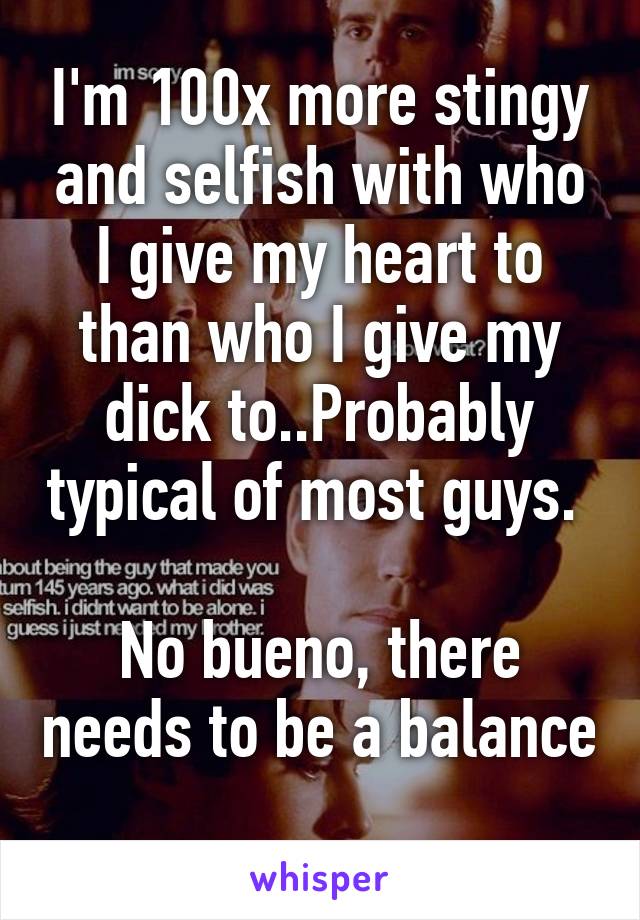 I'm 100x more stingy and selfish with who I give my heart to than who I give my dick to..Probably typical of most guys. 

No bueno, there needs to be a balance 