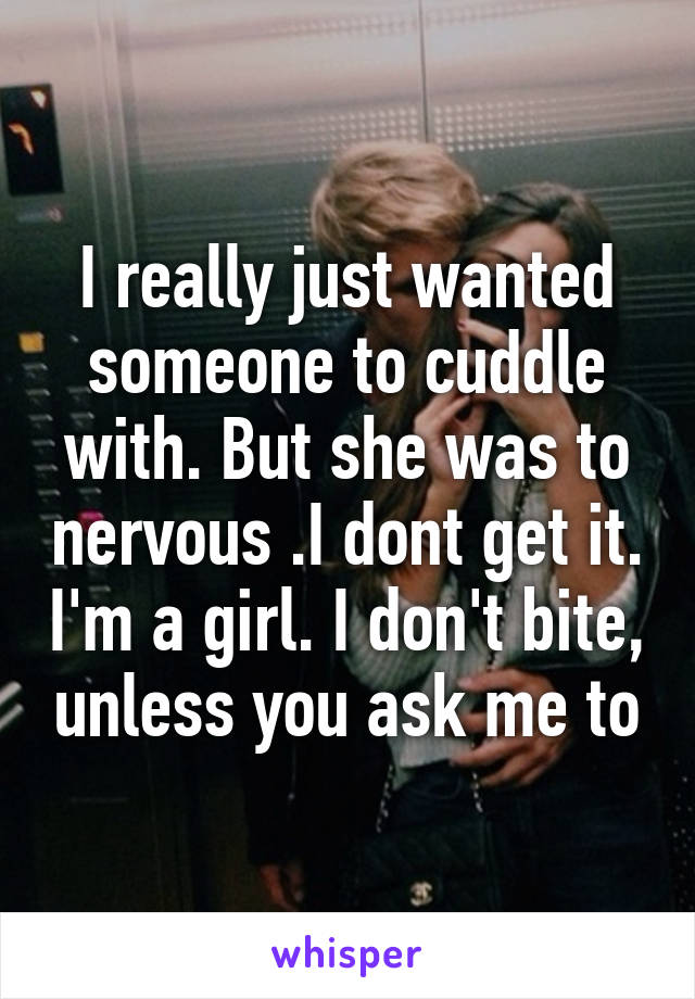 I really just wanted someone to cuddle with. But she was to nervous .I dont get it. I'm a girl. I don't bite, unless you ask me to