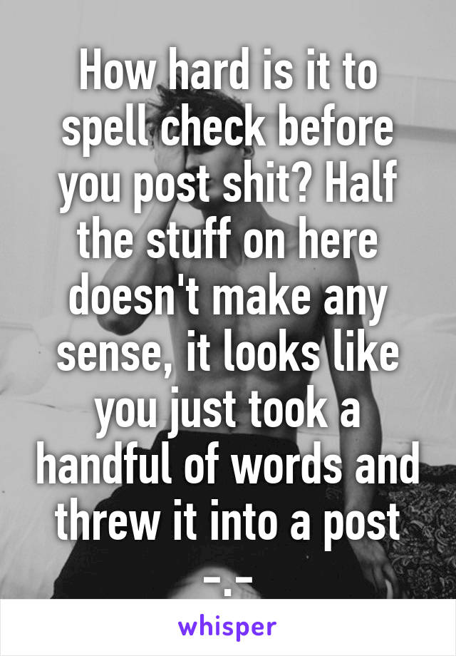 How hard is it to spell check before you post shit? Half the stuff on here doesn't make any sense, it looks like you just took a handful of words and threw it into a post -.-