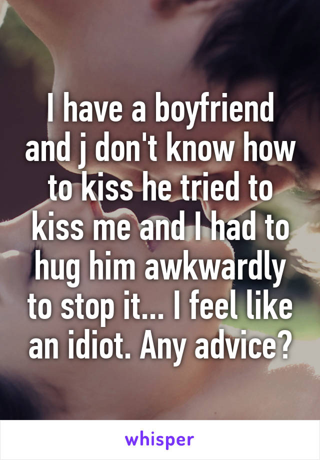 I have a boyfriend and j don't know how to kiss he tried to kiss me and I had to hug him awkwardly to stop it... I feel like an idiot. Any advice?