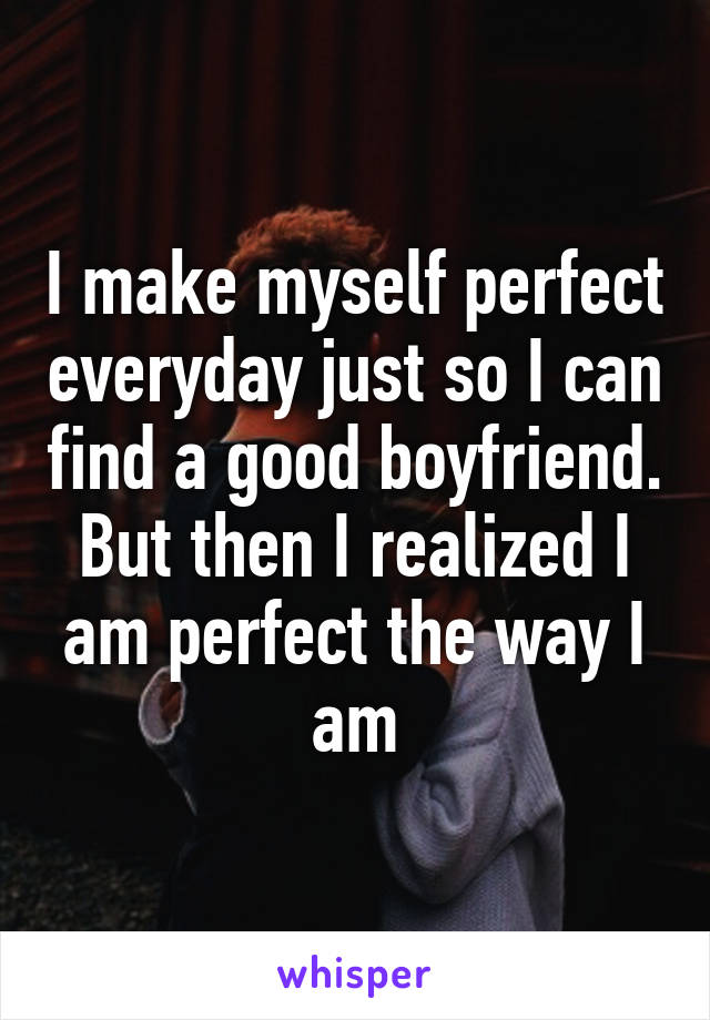 I make myself perfect everyday just so I can find a good boyfriend. But then I realized I am perfect the way I am