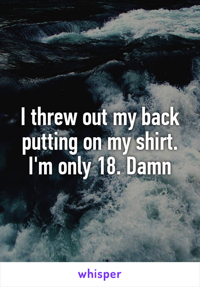 I threw out my back putting on my shirt. I'm only 18. Damn