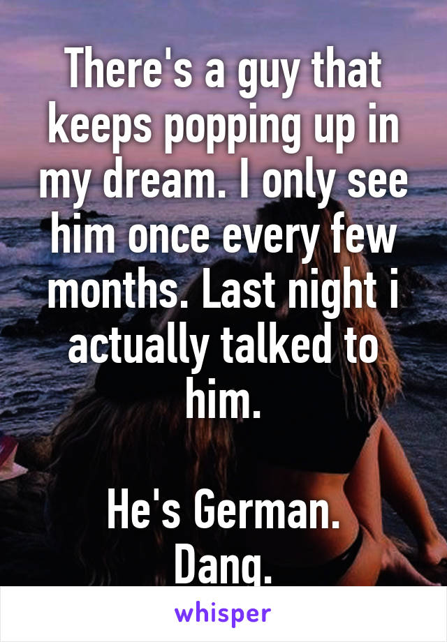 There's a guy that keeps popping up in my dream. I only see him once every few months. Last night i actually talked to him.

He's German.
Dang.