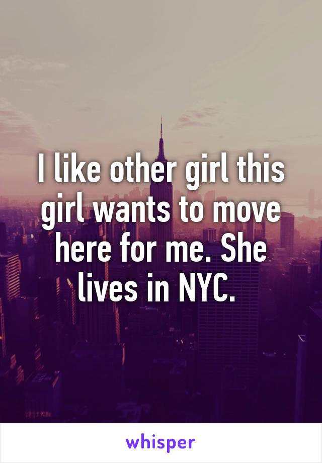 I like other girl this girl wants to move here for me. She lives in NYC. 