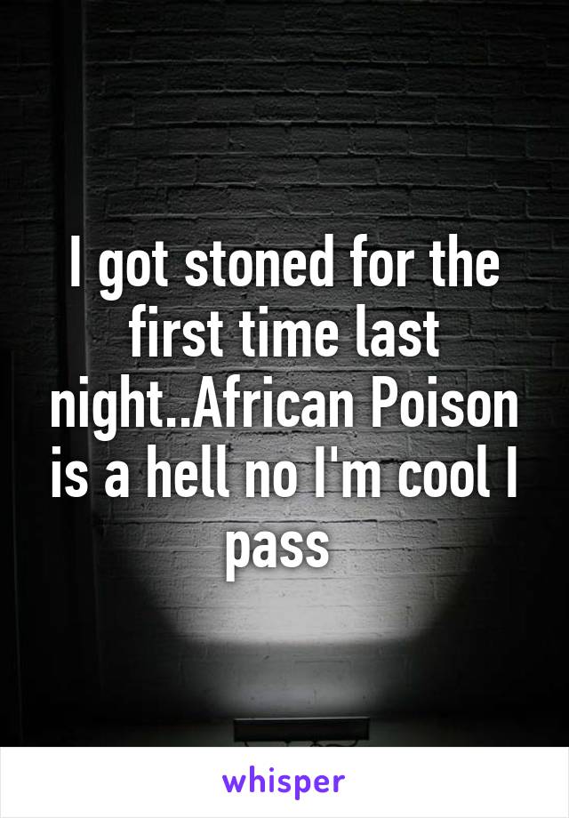 I got stoned for the first time last night..African Poison is a hell no I'm cool I pass 