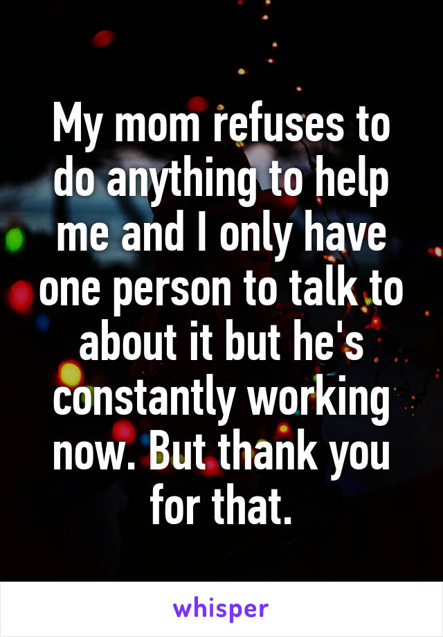 My mom refuses to do anything to help me and I only have one person to talk to about it but he's constantly working now. But thank you for that.