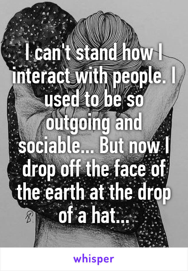 I can't stand how I interact with people. I used to be so outgoing and sociable... But now I drop off the face of the earth at the drop of a hat...