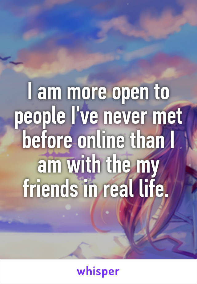 I am more open to people I've never met before online than I am with the my friends in real life. 