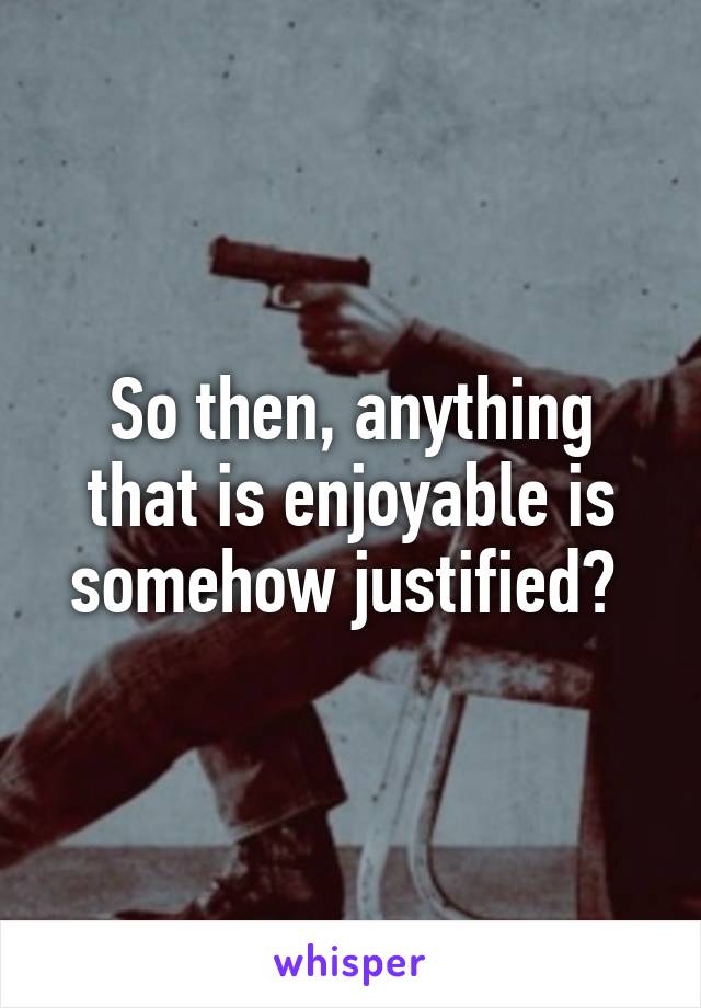 So then, anything that is enjoyable is somehow justified? 