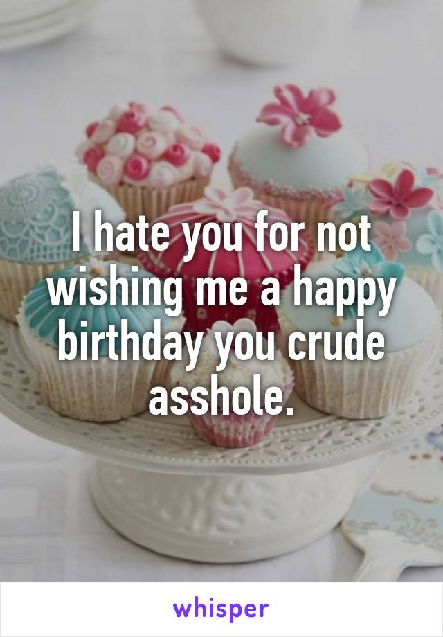 I hate you for not wishing me a happy birthday you crude asshole.