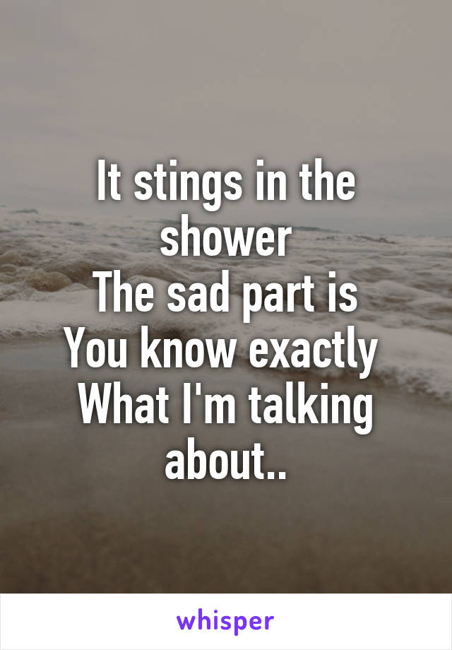 It stings in the shower
The sad part is
You know exactly 
What I'm talking about..