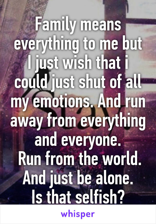 Family means everything to me but I just wish that i could just shut of all my emotions. And run away from everything and everyone.
 Run from the world.
And just be alone.
Is that selfish?