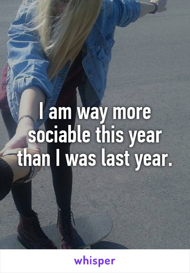 I am way more sociable this year than I was last year.